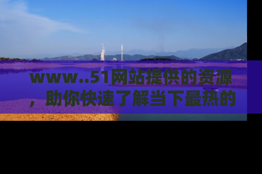 www..51网站提供的资源,助你快速了解当下最热的娱乐八卦