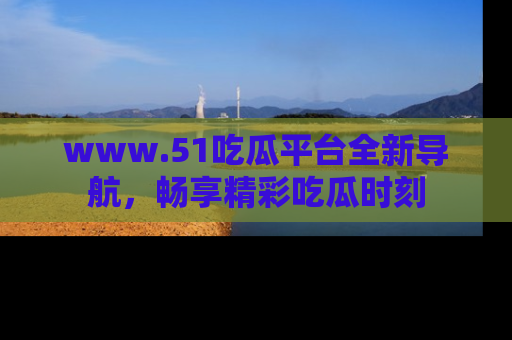 www.51吃瓜平台全新导航,畅享精彩吃瓜时刻