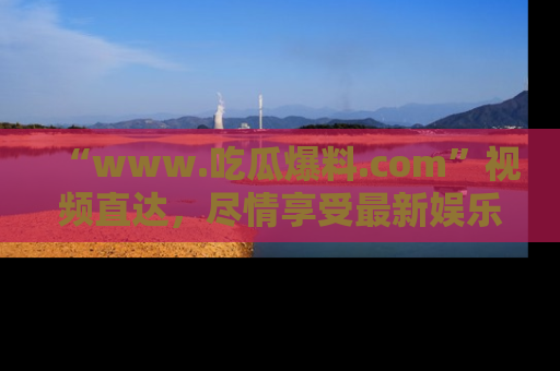 “www.吃瓜爆料.com”视频直达，尽情享受最新娱乐圈的吃瓜盛宴！