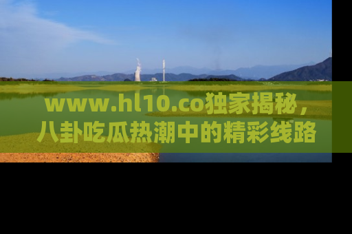 www.hl10.co独家揭秘,八卦吃瓜热潮中的精彩线路推荐