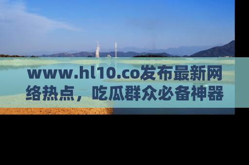 www.hl10.co发布最新网络热点,吃瓜群众必备神器