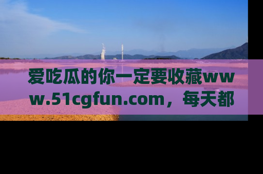 爱吃瓜的你一定要收藏www.51cgfun.com,每天都能发布精彩点评!