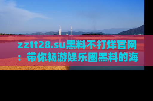 zztt28.su黑料不打烊官网:带你畅游娱乐圈黑料的海洋,掌握每一条最新消息
