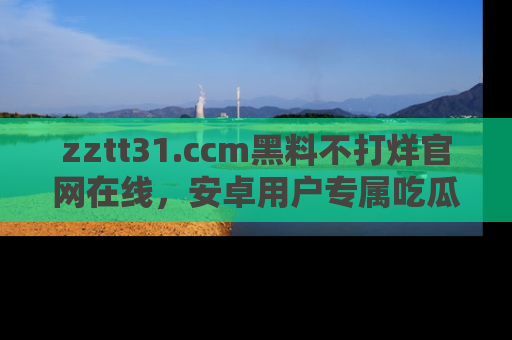 zztt31.ccm黑料不打烊官网在线,安卓用户专属吃瓜神器大揭秘