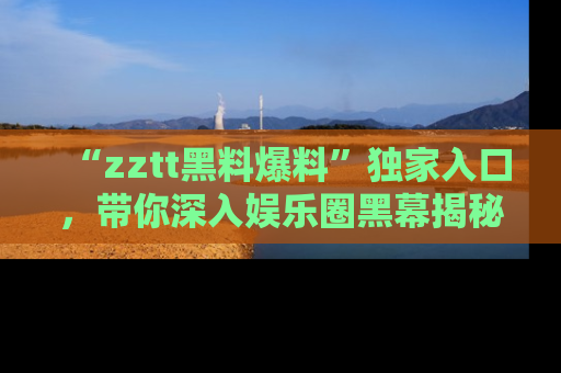 “zztt黑料爆料”独家入口，带你深入娱乐圈黑幕揭秘