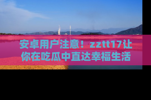 安卓用户注意！zztt17让你在吃瓜中直达幸福生活