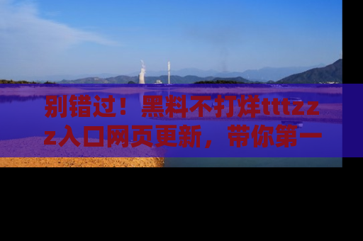 别错过！黑料不打烊tttzzz入口网页更新，带你第一时间了解最新动态！