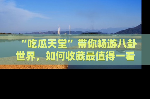 “吃瓜天堂”带你畅游八卦世界，如何收藏最值得一看的趣闻？