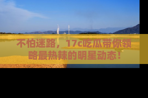 不怕迷路，17c吃瓜带你领略最热辣的明星动态！