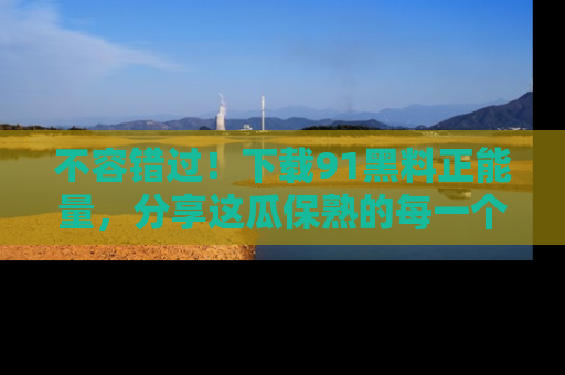 不容错过！下载91黑料正能量，分享这瓜保熟的每一个瞬间！