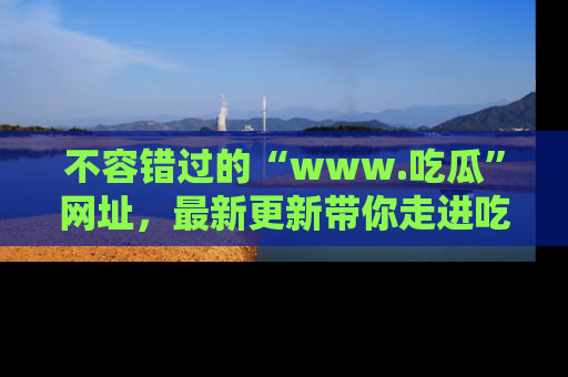 不容错过的“www.吃瓜”网址，最新更新带你走进吃瓜新时尚