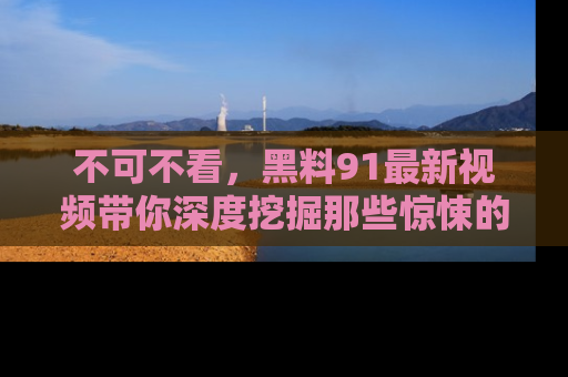 不可不看，黑料91最新视频带你深度挖掘那些惊悚的黑料内幕！