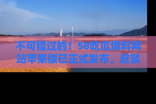 不可错过的！58吃瓜爆料网站苹果版已正式发布，赶紧体验！