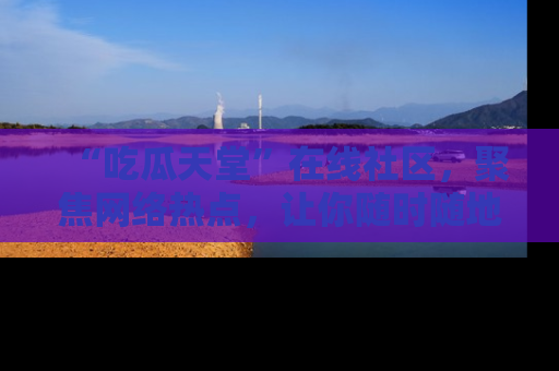 “吃瓜天堂”在线社区，聚焦网络热点，让你随时随地吃瓜不停