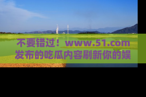 不要错过！www.51.com发布的吃瓜内容刷新你的娱乐认知