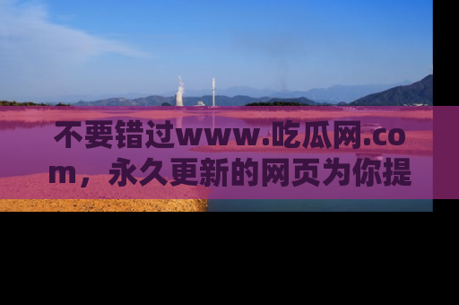 不要错过www.吃瓜网.com，永久更新的网页为你提供吃瓜盛宴！