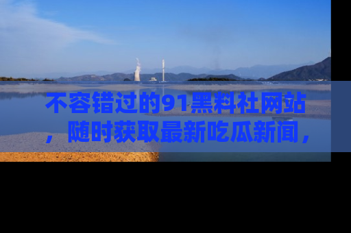不容错过的91黑料社网站，随时获取最新吃瓜新闻，留意91黑料社的动态更新！