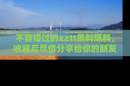 不容错过的zztt黑料爆料，收藏后尽情分享给你的朋友