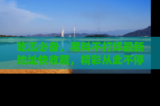 吃瓜必备，黑料不打烊最新地址快收藏，精彩从此不停！