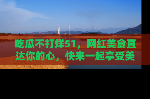 吃瓜不打烊51，网红美食直达你的心，快来一起享受美好时光！