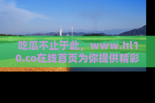 吃瓜不止于此，www.hl10.co在线首页为你提供精彩内幕