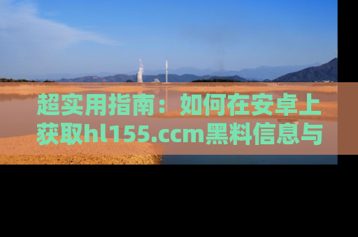 超实用指南：如何在安卓上获取hl155.ccm黑料信息与技巧