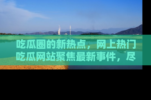 吃瓜圈的新热点，网上热门吃瓜网站聚焦最新事件，尽在吃瓜网站！