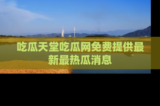 吃瓜天堂吃瓜网免费提供最新最热瓜消息