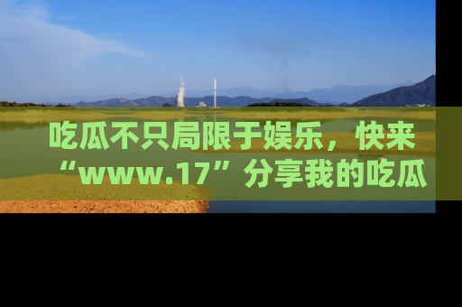 吃瓜不只局限于娱乐，快来“www.17”分享我的吃瓜技巧，成为社交圈的明星！