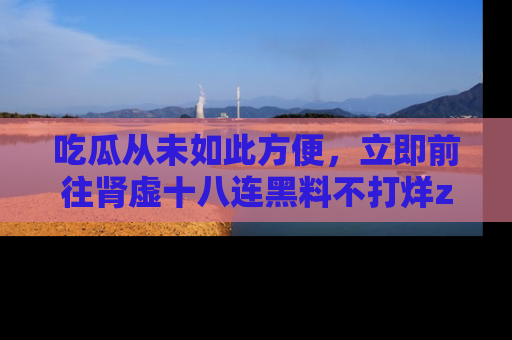吃瓜从未如此方便，立即前往肾虚十八连黑料不打烊zzzttt，发现更多精彩，地址在这里！