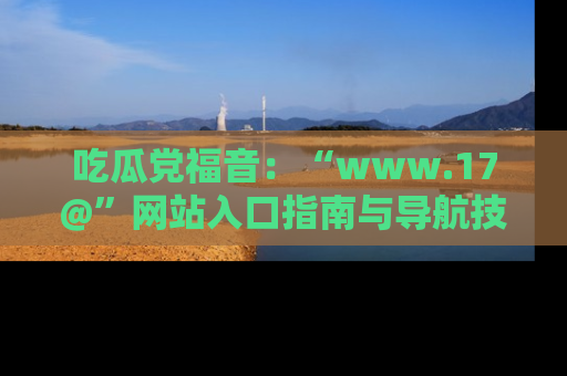 吃瓜党福音：“www.17@”网站入口指南与导航技巧全解析
