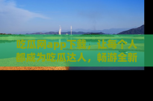 吃瓜网app下载，让每个人都成为吃瓜达人，畅游全新网页！