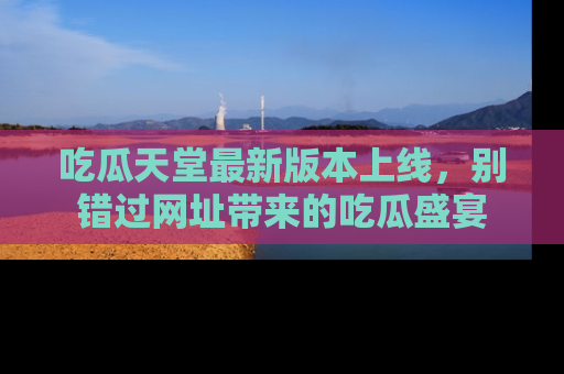 吃瓜天堂最新版本上线，别错过网址带来的吃瓜盛宴