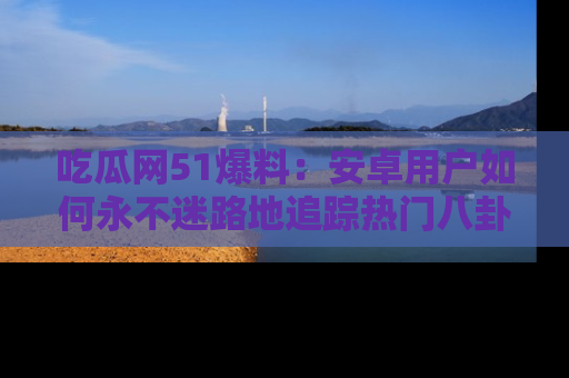 吃瓜网51爆料：安卓用户如何永不迷路地追踪热门八卦信息