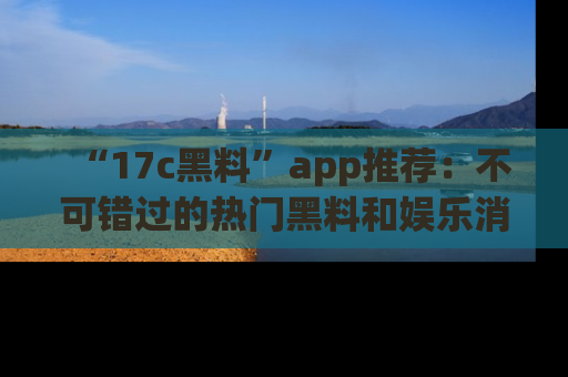“17c黑料”app推荐:不可错过的热门黑料和娱乐消息
