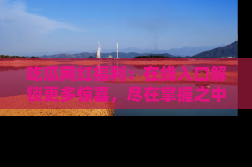 吃瓜网红福利：在线入口解锁更多惊喜，尽在掌握之中