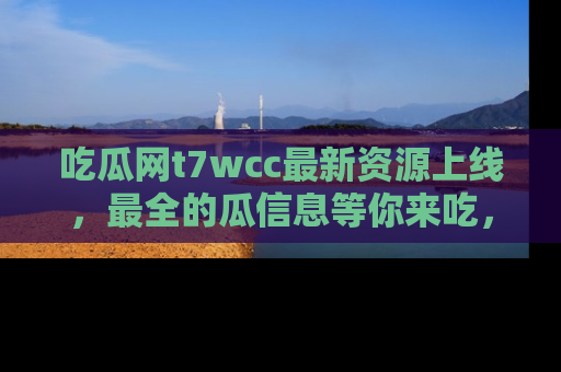 吃瓜网t7wcc最新资源上线，最全的瓜信息等你来吃，快来围观！
