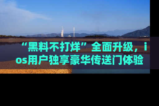 “黑料不打烊”全面升级，ios用户独享豪华传送门体验！