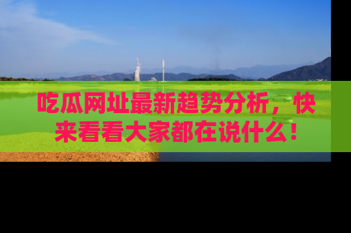 吃瓜网址最新趋势分析，快来看看大家都在说什么！