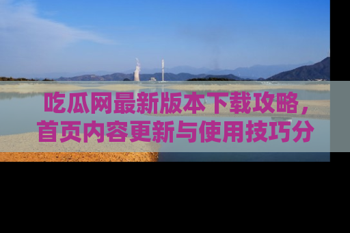 吃瓜网最新版本下载攻略，首页内容更新与使用技巧分享
