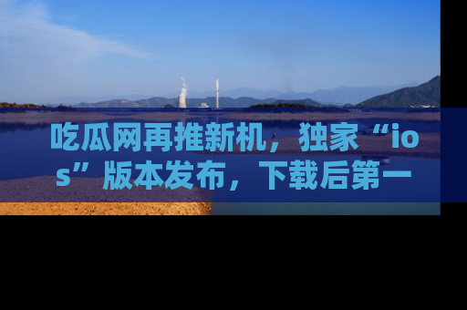 吃瓜网再推新机，独家“ios”版本发布，下载后第一时间获取热点吃瓜信息！