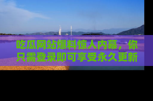 吃瓜网站爆料惊人内幕，你只需登录即可享受永久更新服务！
