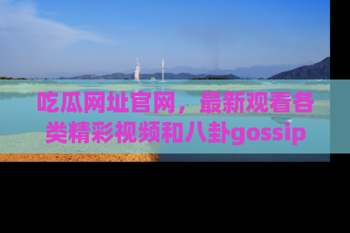 吃瓜网址官网，最新观看各类精彩视频和八卦gossip