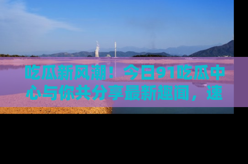 吃瓜新风潮！今日91吃瓜中心与你共分享最新趣闻，速来点击入口看看吧！