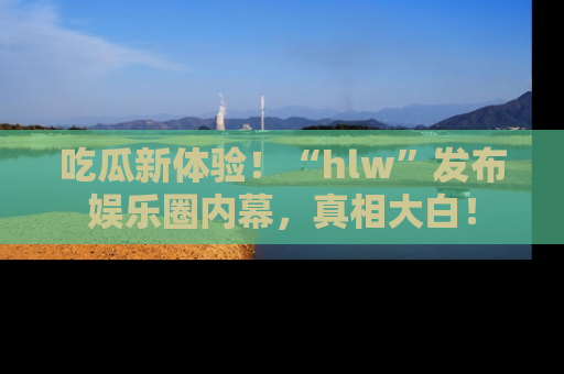 吃瓜新体验！“hlw”发布娱乐圈内幕，真相大白！