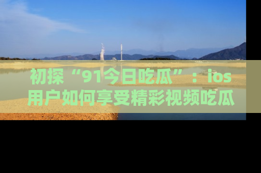 初探“91今日吃瓜”：ios用户如何享受精彩视频吃瓜时光