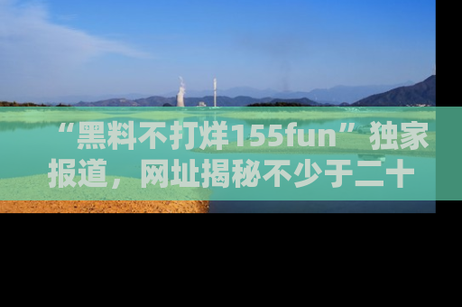 “黑料不打烊155fun”独家报道，网址揭秘不少于二十条惊人黑料新闻！