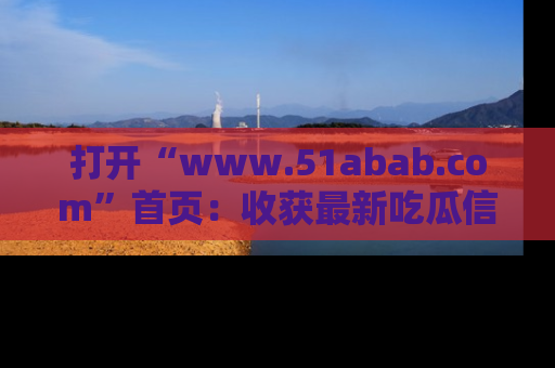 打开“www.51abab.com”首页：收获最新吃瓜信息，成为圈内明星动态达人！