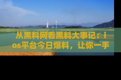 从黑料网看黑料大事记：ios平台今日爆料，让你一手掌握八卦内幕