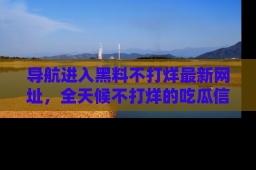 导航进入黑料不打烊最新网址，全天候不打烊的吃瓜信息为你奉上！